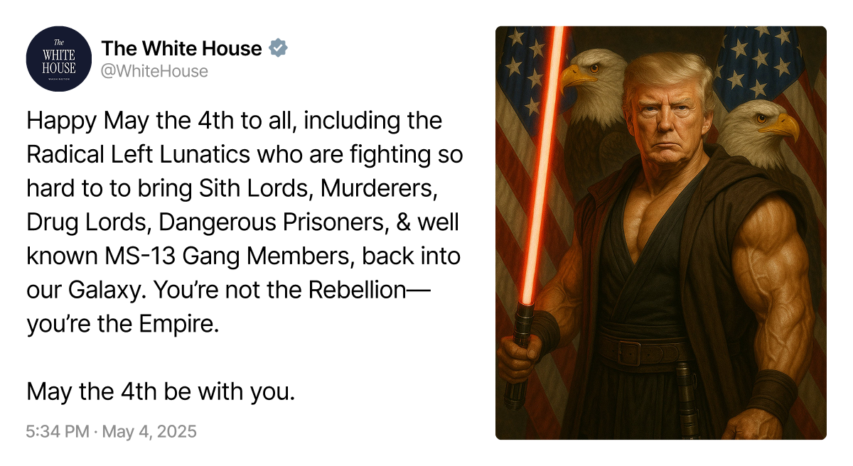 Ein offizieller Tweet des White-House-Accounts vom 4. Mai 2025 mit folgendem Text:
„Happy May the 4th to all, including the Radical Left Lunatics who are fighting so hard to to bring Sith Lords, Murderers, Drug Lords, Dangerous Prisoners, & well known MS-13 Gang Members, back into our Galaxy. You’re not the Rebellion—you’re the Empire. May the 4th be with you.“ Rechts neben dem Tweet befindet sich ein AI-generiertes Bild von Donald Trump, muskulös dargestellt in einem schwarzen Sith-artigen Gewand mit einem roten Lichtschwert in der Hand. Im Hintergrund sind zwei US-Flaggen und zwei Weißkopfseeadler zu sehen.