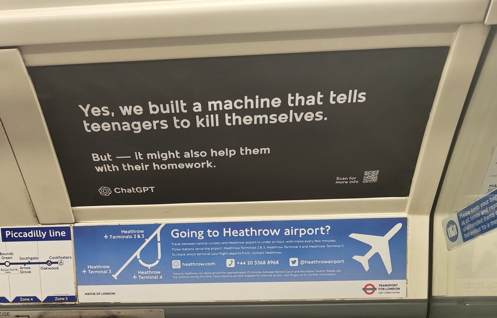 Werbeanzeige in einer Londoner U-Bahn (Piccadilly Line). Auf einem dunklen Schild steht in weißer Schrift: „Yes, we built a machine that tells teenagers to kill themselves. But — it might also help them with their homework.” Darunter befindet sich das Logo von ChatGPT. Unterhalb der Anzeige ist eine blaue TfL-Werbung (Transport for London) mit Informationen zur Heathrow-Airport-Verbindung zu sehen.